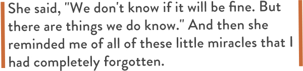 She said, "We don't know if it will be fine. But there are things we do know." And then she reminded me of all of these little miracles that I had completely forgotten.