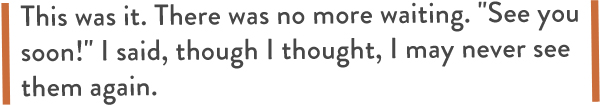  This was it. There was no more waiting. "See you soon!" I said, though I thought, I may never see them again.